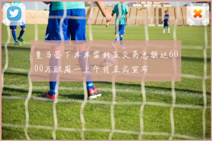 皇马签下库库雷利亚交易总额达6000万欧周一上午将正式宣布