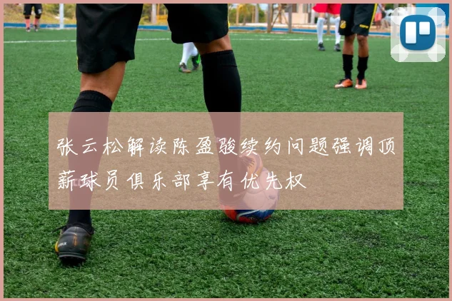 张云松解读陈盈骏续约问题强调顶薪球员俱乐部享有优先权