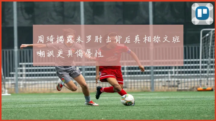 周琦揭露米罗肘击背后真相称文班嘲讽更具侮辱性