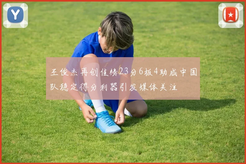 王俊杰再创佳绩23分6板4助成中国队稳定得分利器引发媒体关注